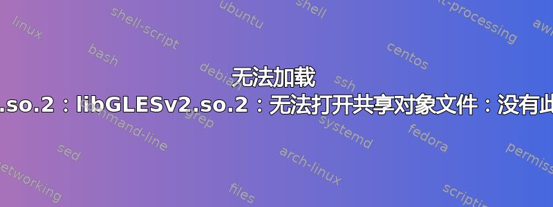 无法加载 libGLESv2.so.2：libGLESv2.so.2：无法打开共享对象文件：没有此文件或目录