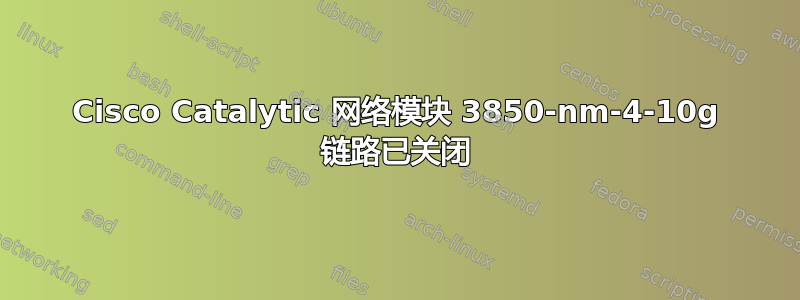 Cisco Catalytic 网络模块 3850-nm-4-10g 链路已关闭