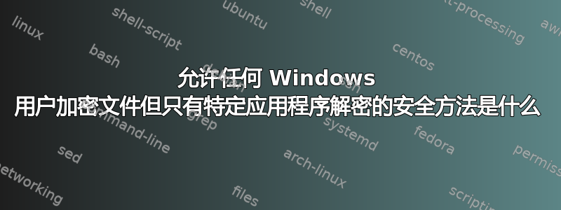 允许任何 Windows 用户加密文件但只有特定应用程序解密的安全方法是什么