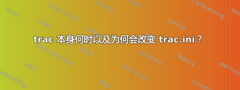 trac 本身何时以及为何会改变 trac.ini？