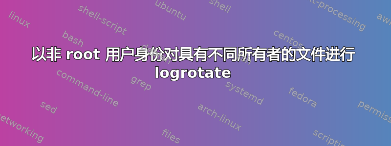 以非 root 用户身份对具有不同所有者的文件进行 logrotate