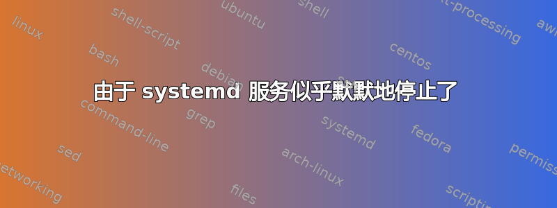 由于 systemd 服务似乎默默地停止了