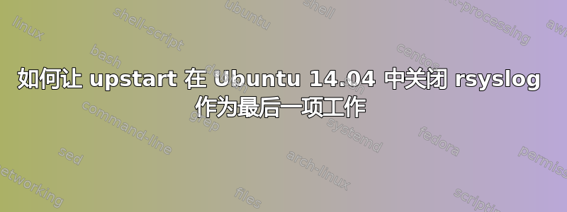 如何让 upstart 在 Ubuntu 14.04 中关闭 rsyslog 作为最后一项工作