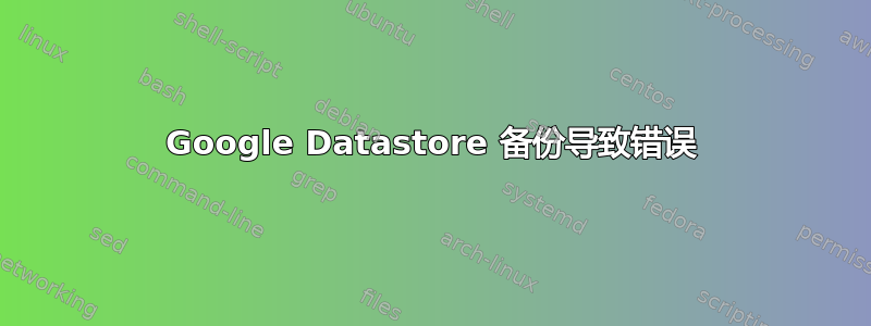 Google Datastore 备份导致错误