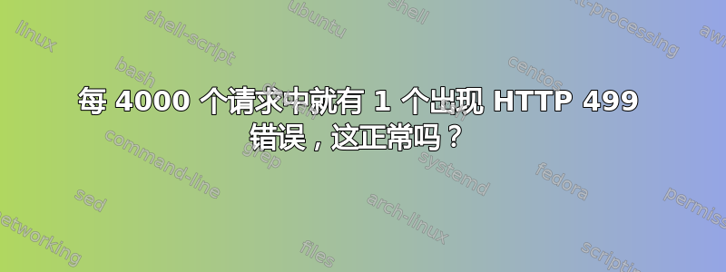 每 4000 个请求中就有 1 个出现 HTTP 499 错误，这正常吗？