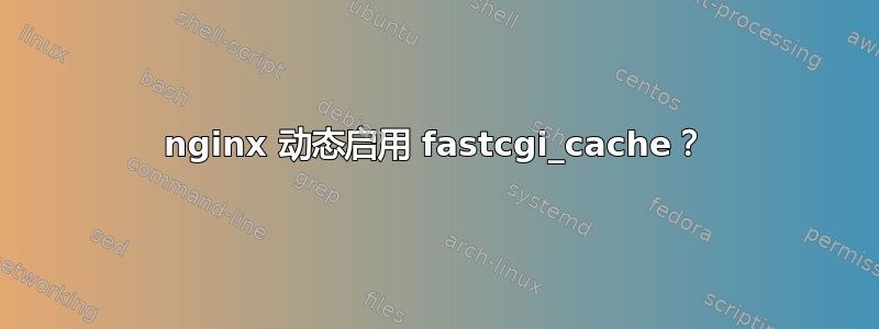 nginx 动态启用 fastcgi_cache？