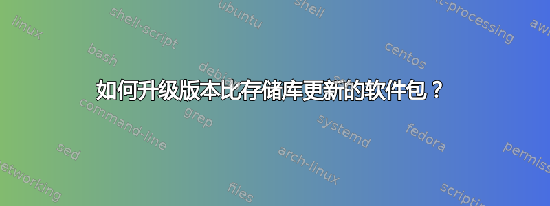 如何升级版本比存储库更新的软件包？