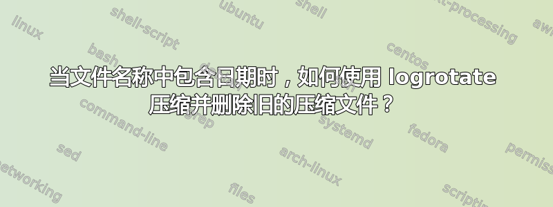 当文件名称中包含日期时，如何使用 logrotate 压缩并删除旧的压缩文件？