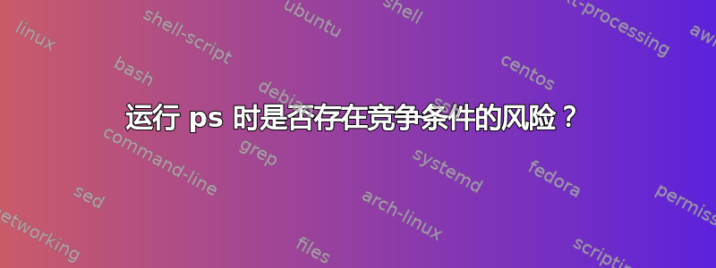 运行 ps 时是否存在竞争条件的风险？