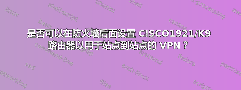 是否可以在防火墙后面设置 CISCO1921/K9 路由器以用于站点到站点的 VPN？