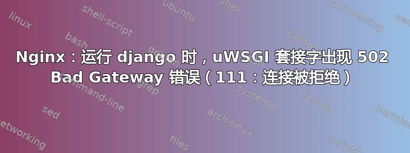 Nginx：运行 django 时，uWSGI 套接字出现 502 Bad Gateway 错误（111：连接被拒绝）