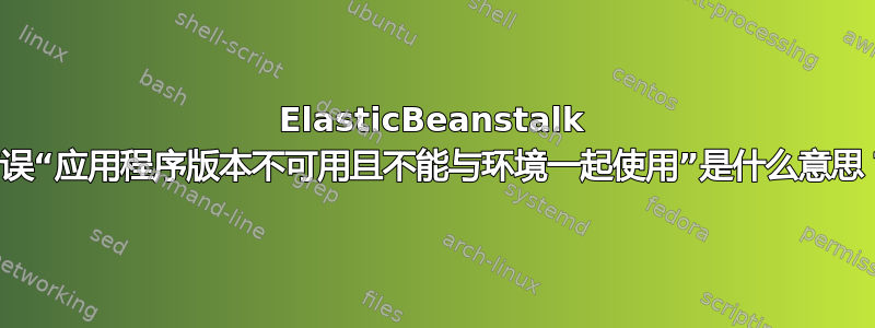 ElasticBeanstalk 错误“应用程序版本不可用且不能与环境一起使用”是什么意思？