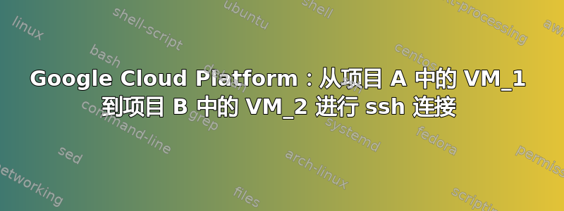 Google Cloud Platform：从项目 A 中的 VM_1 到项目 B 中的 VM_2 进行 ssh 连接