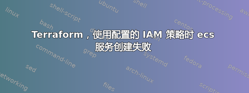 Terraform，使用配置的 IAM 策略时 ecs 服务创建失败