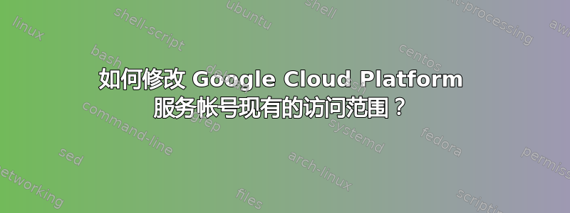 如何修改 Google Cloud Platform 服务帐号现有的访问范围？