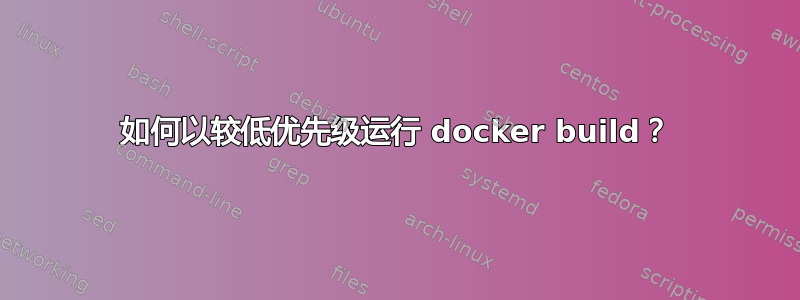 如何以较低优先级运行 docker build？