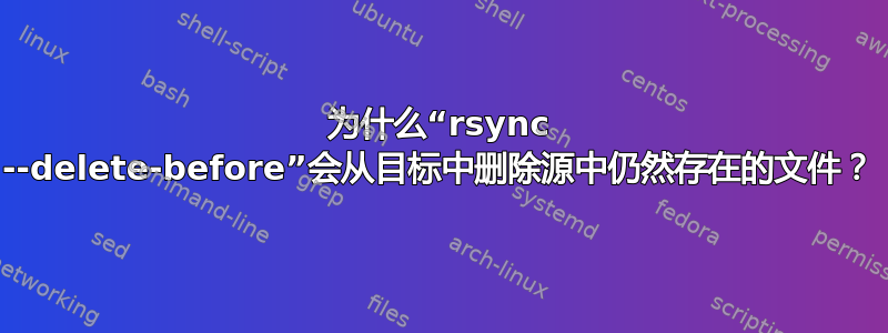 为什么“rsync --delete-before”会从目标中删除源中仍然存在的文件？