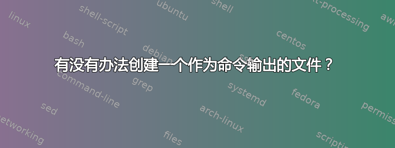 有没有办法创建一个作为命令输出的文件？