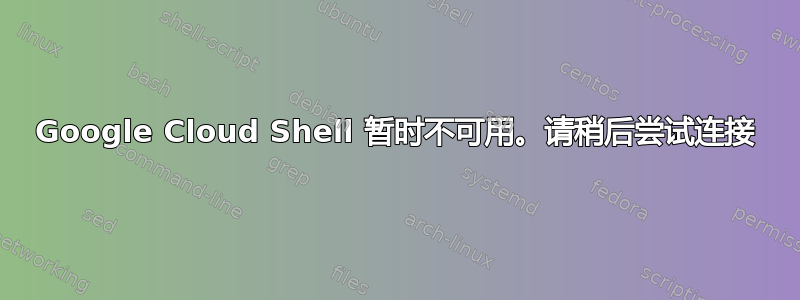 Google Cloud Shell 暂时不可用。请稍后尝试连接