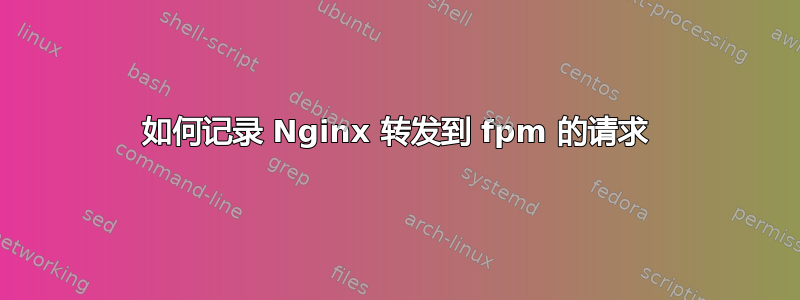 如何记录 Nginx 转发到 fpm 的请求