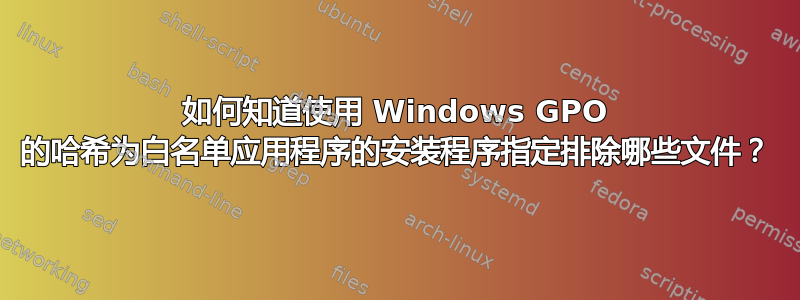 如何知道使用 Windows GPO 的哈希为白名单应用程序的安装程序指定排除哪些文件？