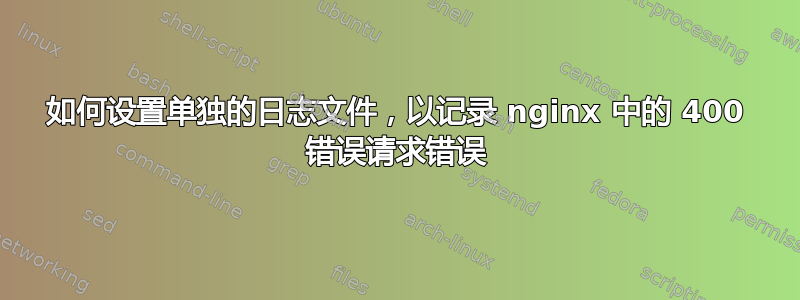 如何设置单独的日志文件，以记录 nginx 中的 400 错误请求错误