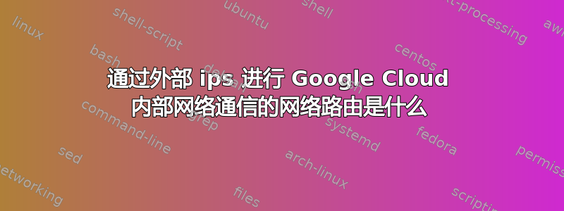 通过外部 ips 进行 Google Cloud 内部网络通信的网络路由是什么