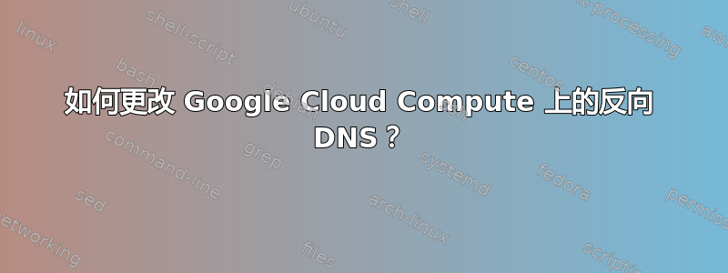 如何更改 Google Cloud Compute 上的反向 DNS？