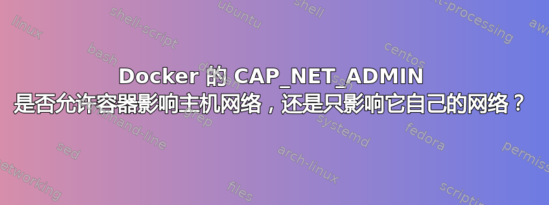 Docker 的 CAP_NET_ADMIN 是否允许容器影响主机网络，还是只影响它自己的网络？