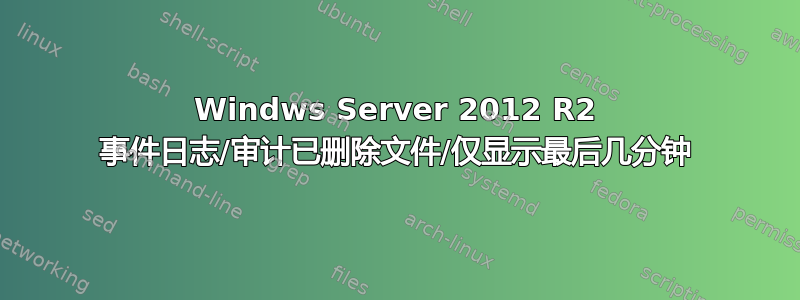 Windws Server 2012 R2 事件日志/审计已删除文件/仅显示最后几分钟