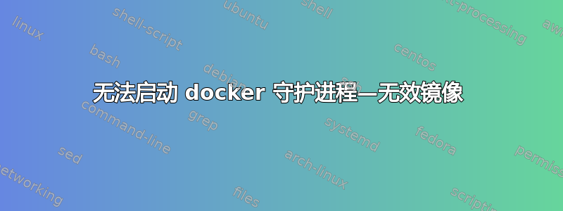 无法启动 docker 守护进程—无效镜像