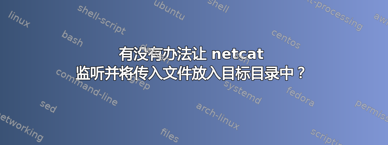 有没有办法让 netcat 监听并将传入文件放入目标目录中？