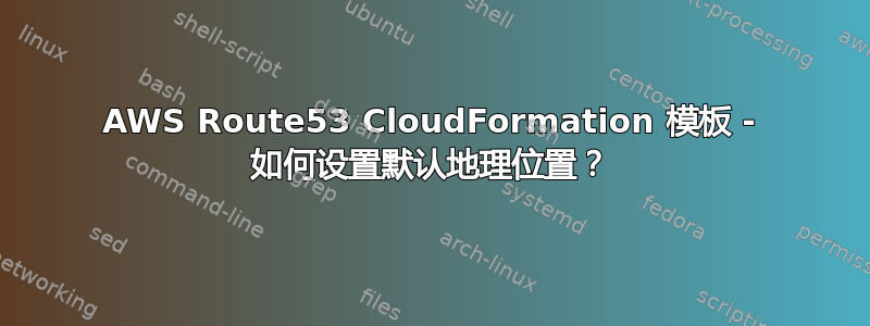 AWS Route53 CloudFormation 模板 - 如何设置默认地理位置？