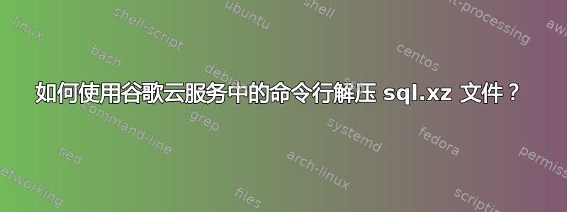 如何使用谷歌云服务中的命令行解压 sql.xz 文件？