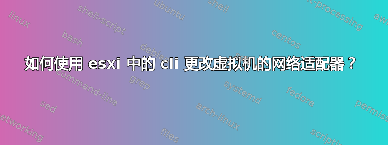 如何使用 esxi 中的 cli 更改虚拟机的网络适配器？