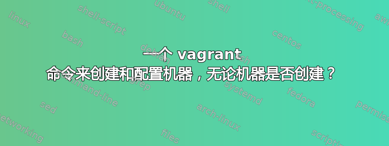 一个 vagrant 命令来创建和配置机器，无论机器是否创建？