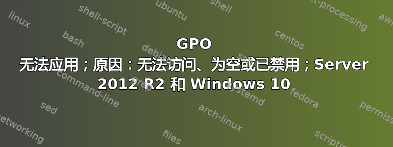 GPO 无法应用；原因：无法访问、为空或已禁用；Server 2012 R2 和 Windows 10