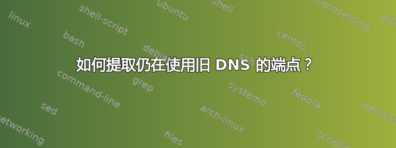 如何提取仍在使用旧 DNS 的端点？