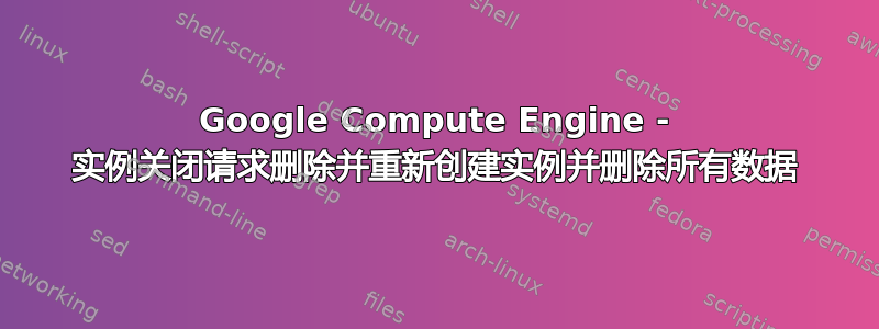 Google Compute Engine - 实例关闭请求删除并重新创建实例并删除所有数据