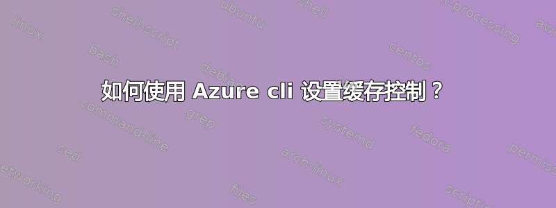 如何使用 Azure cli 设置缓存控制？