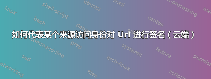 如何代表某个来源访问身份对 Url 进行签名（云端）