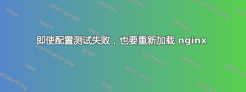 即使配置测试失败，也要重新加载 nginx