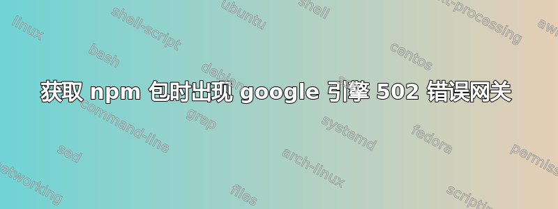 获取 npm 包时出现 google 引擎 502 错误网关