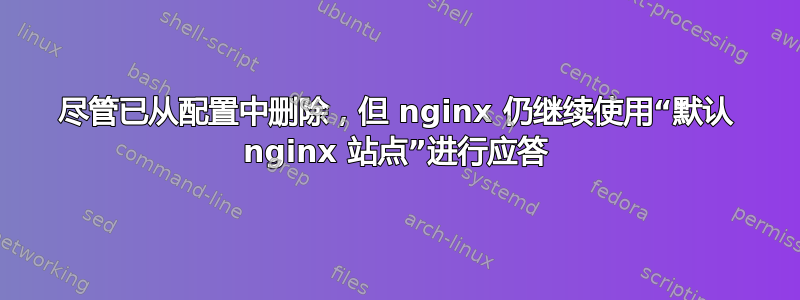 尽管已从配置中删除，但 nginx 仍继续使用“默认 nginx 站点”进行应答