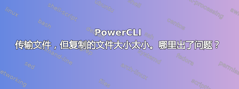 PowerCLI 传输文件，但复制的文件大小太小。哪里出了问题？