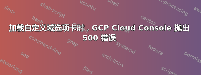 加载自定义域选项卡时，GCP Cloud Console 抛出 500 错误