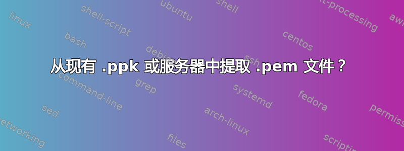 从现有 .ppk 或服务器中提取 .pem 文件？