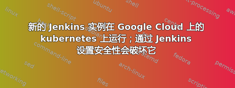 新的 Jenkins 实例在 Google Cloud 上的 kubernetes 上运行；通过 Jenkins 设置安全性会破坏它