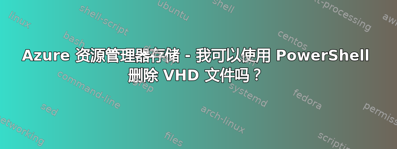 Azure 资源管理器存储 - 我可以使用 PowerShell 删除 VHD 文件吗？