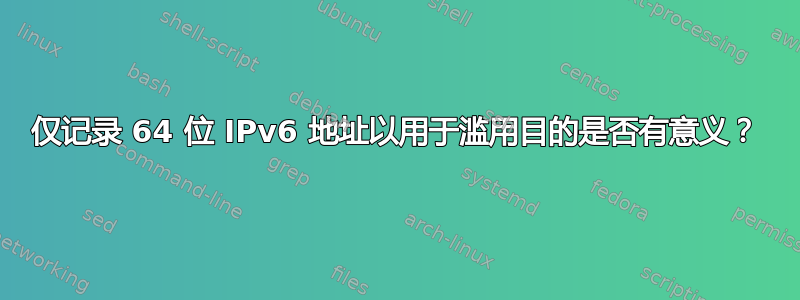 仅记录 64 位 IPv6 地址以用于滥用目的是否有意义？